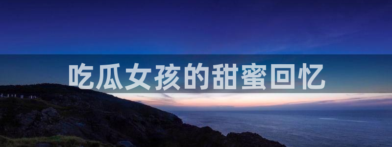 吃瓜小说:吃瓜女孩的甜蜜回忆